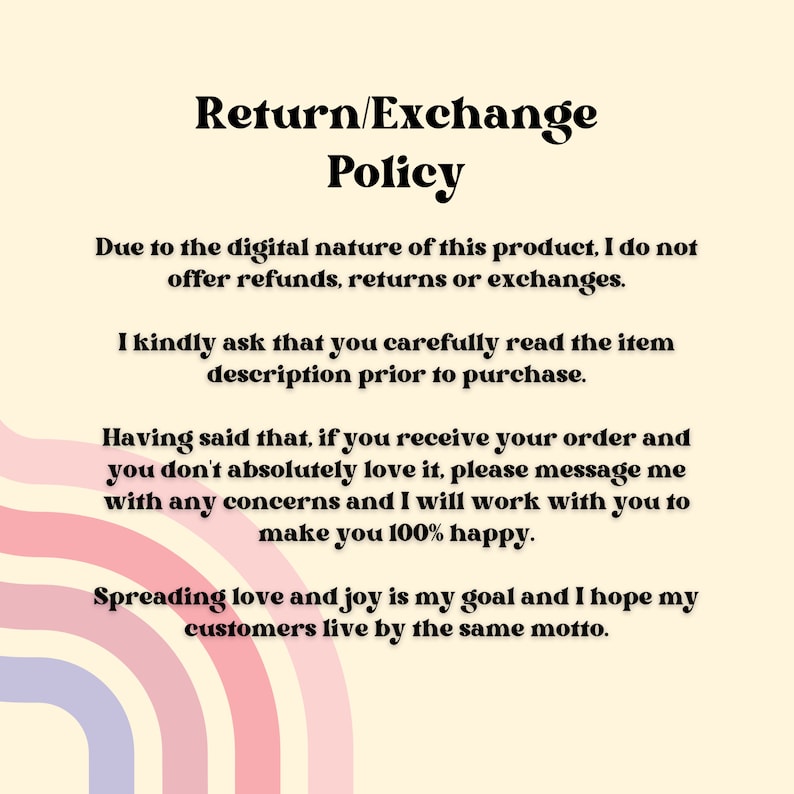 May include: Text-based image with a return and exchange policy for digital products. The policy states that no refunds, returns, or exchanges are offered. It also encourages customers to read the item description before purchasing. The policy concludes with a statement about spreading love and joy.