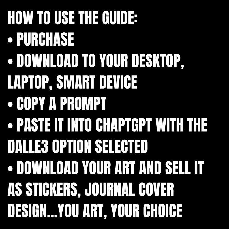K&ouml;nnte beinhalten: Ein schwarz-wei&szlig;es Textbild mit Anweisungen zur Verwendung einer Anleitung. Der Text lautet: "HOW TO USE THE GUIDE: &bull; PURCHASE &bull; DOWNLOAD TO YOUR DESKTOP, LAPTOP, SMART DEVICE &bull; COPY A PROMPT &bull; PASTE IT INTO CHAPTGPT WITH THE DALLE3 OPTION SELECTED &bull; DOWNLOAD YOUR ART AND SELL IT AS STICKERS, JOURNAL COVER DESIGN...YOU ART, YOUR CHOICE"