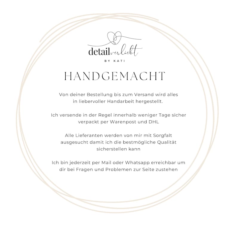 May include: Handmade goods made with care. The text reads "detailverliebt by Kati" and "HANDGEMACHT". The text continues, "Von deiner Bestellung bis zum Versand wird alles in liebervoller Handarbeit hergestellt. Ich versende in der Regel innerhalb weniger Tage sicher verpackt per Warenpost und DHL. Alle Lieferanten werden von mir mit Sorgfalt ausgesucht damit ich die bestm&ouml;gliche Qualit&auml;t sicherstellen kann. Ich bin jederzeit per Mail oder Whatsapp erreichbar um dir bei Fragen und Problemen zur Seite zustehen."