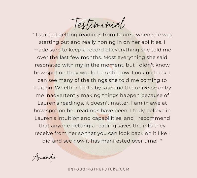 May include: A testimonial about a reading service. The text reads, "I started getting readings from Lauren when she was starting out and really honing in on her abilities. I made sure to keep a record of everything she told me over the last few months. Most everything she said resonated with my in the moment, but I didn't know how spot on they would be until now. Looking back, I can see many of the things she told me coming to fruition. Whether that's by fate and the universe or by me inadvertently making things happen because of Lauren's readings, it doesn't matter. I am in awe at how spot on her readings have been. I truly believe in Lauren's intuition and capabilities, and I recommend that anyone getting a reading saves the info they receive from her so that you can look back on it like I did and see how it has manifested over time." The text is signed "Amanda".