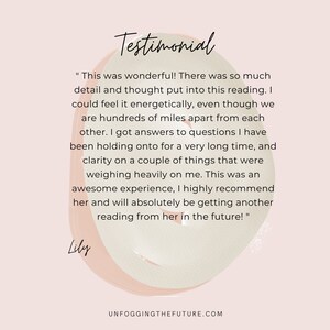 May include: Testimonial from Lily about a reading experience. "This was wonderful! There was so much detail and thought put into this reading. I could feel it energetically, even though we are hundreds of miles apart from each other. I got answers to questions I have been holding onto for a very long time, and clarity on a couple of things that were weighing heavily on me. This was an awesome experience, I highly recommend her and will absolutely be getting another reading from her in the future!"  Lily.