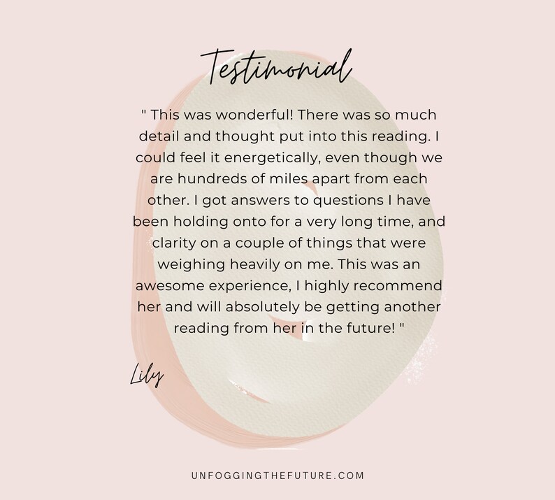 May include: Testimonial from Lily about a reading experience. "This was wonderful! There was so much detail and thought put into this reading. I could feel it energetically, even though we are hundreds of miles apart from each other. I got answers to questions I have been holding onto for a very long time, and clarity on a couple of things that were weighing heavily on me. This was an awesome experience, I highly recommend her and will absolutely be getting another reading from her in the future!"  Lily.
