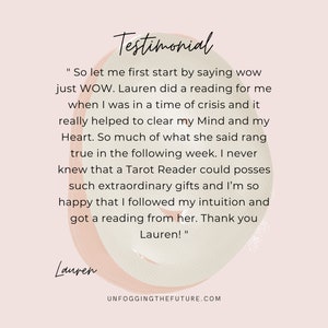 May include: Testimonial from a customer about a tarot reading experience. The text reads "So let me first start by saying wow just WOW. Lauren did a reading for me when I was in a time of crisis and it really helped to clear my Mind and my Heart. So much of what she said rang true in the following week. I never knew that a Tarot Reader could posses such extraordinary gifts and I'm so happy that I followed my intuition and got a reading from her. Thank you Lauren!"