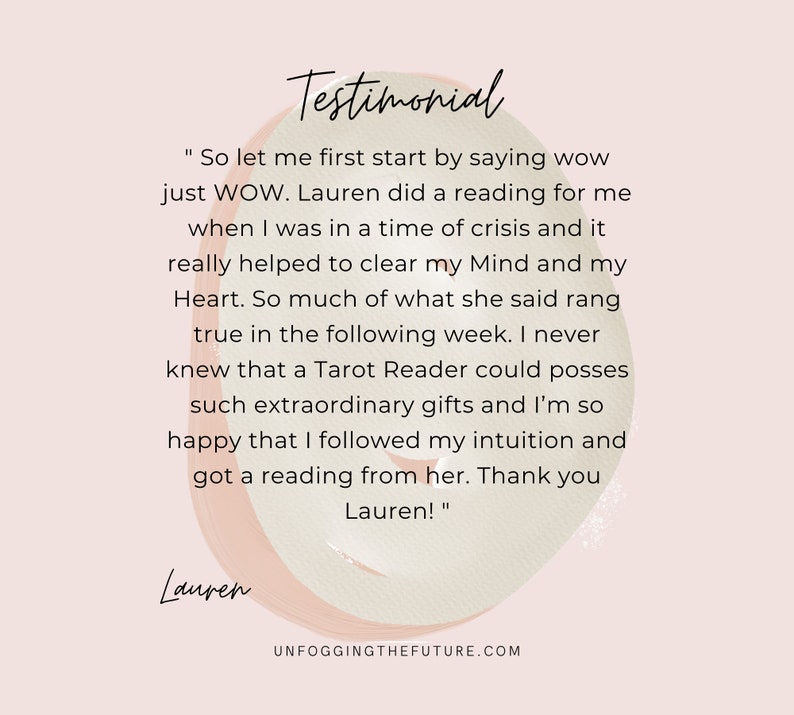 May include: Testimonial from a customer about a tarot reading experience. The text reads "So let me first start by saying wow just WOW. Lauren did a reading for me when I was in a time of crisis and it really helped to clear my Mind and my Heart. So much of what she said rang true in the following week. I never knew that a Tarot Reader could posses such extraordinary gifts and I'm so happy that I followed my intuition and got a reading from her. Thank you Lauren!"
