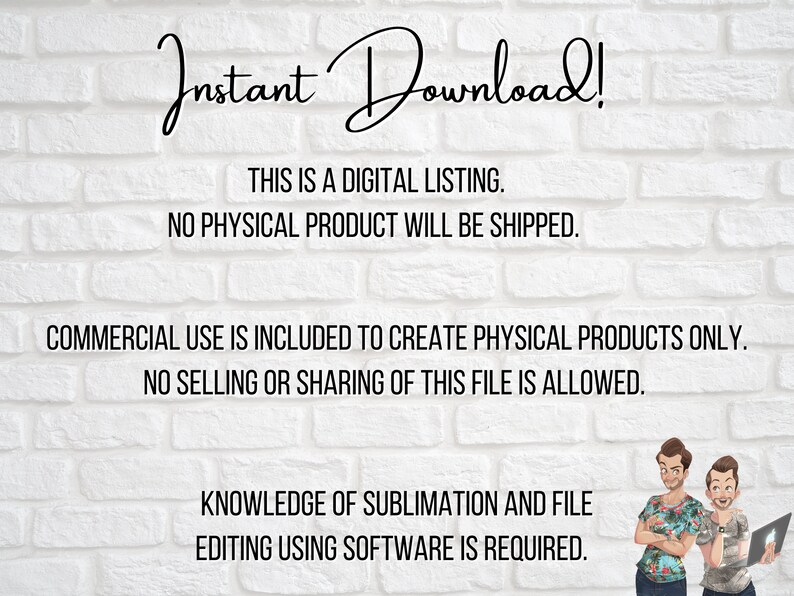 May include: Text on a white brick wall background reads "Instant Download! This is a digital listing. No physical product will be shipped. Commercial use is included to create physical products only. No selling or sharing of this file is allowed. Knowledge of sublimation and file editing using software is required."
