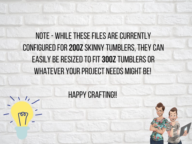 May include: Text on a white brick wall background reads: "NOTE - WHILE THESE FILES ARE CURRENTLY CONFIGURED FOR 20OZ SKINNY TUMBLERS, THEY CAN EASILY BE RESIZED TO FIT 300Z TUMBLERS OR WHATEVER YOUR PROJECT NEEDS MIGHT BE! HAPPY CRAFTING!!"  A lightbulb graphic is on the left side of the text and two cartoon figures are on the right side of the text.