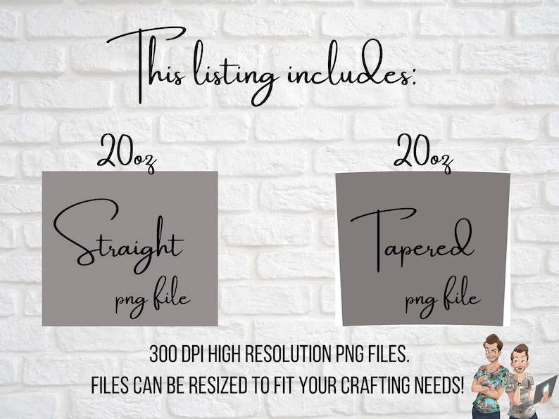 May include: Two 20 ounce tumbler designs, one straight and one tapered, in high resolution PNG files. The text "This listing includes:" is at the top of the image. The text "300 DPI HIGH RESOLUTION PNG FILES." is below the tumblers. The text "FILES CAN BE RESIZED TO FIT YOUR CRAFTING NEEDS!" is below the previous text.
