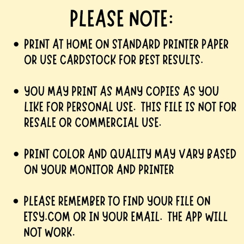 May include: A pale yellow digital information card with black text that reads: PLEASE NOTE: PRINT AT HOME ON STANDARD PRINTER PAPER OR USE CARDSTOCK FOR BEST RESULTS. YOU MAY PRINT AS MANY COPIES AS YOU LIKE FOR PERSONAL USE. THIS FILE IS NOT FOR RESALE OR COMMERCIAL USE. PRINT COLOR AND QUALITY MAY VARY BASED ON YOUR MONITOR AND PRINTER. PLEASE REMEMBER TO FIND YOUR FILE ON ETSY.COM OR IN YOUR EMAIL. THE APP WILL NOT WORK.