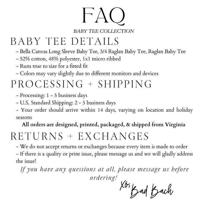 May include: FAQ for a baby tee collection. Details about the baby tees, processing and shipping, and returns and exchanges. The text states that the tees are made from Bella Canvas fabric, are 52% cotton and 48% polyester, and are 1x1 micro ribbed. The text also states that the tees run true to size for a fitted fit. The text also states that the colours may vary slightly due to different monitors and devices. The text also states that processing takes 1-5 business days, and U.S. standard shipping takes 2-5 business days. The text also states that orders are designed, printed, packaged, and shipped from Virginia. The text also states that returns and exchanges are not accepted because every item is made to order. The text also states that if there is a quality or print issue, to message the seller. The text also states that if you have any questions at all, to message the seller before ordering. The text also states that the seller is Xor Bad Bach.