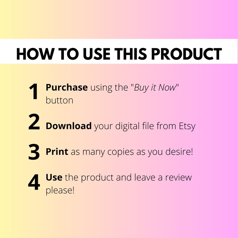May include: A pink and yellow gradient background with black text outlining how to use a digital product. The text reads: "HOW TO USE THIS PRODUCT" and includes four numbered steps: 1. Purchase using the "Buy it Now" button, 2. Download your digital file from Etsy, 3. Print as many copies as you desire!, 4. Use the product and leave a review please!