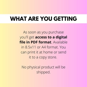 May include: Text on a pink and yellow gradient background that reads "WHAT ARE YOU GETTING" and then explains that upon purchase, you will receive a digital file in PDF format, available in 8.5x11 or A4 format. You can print it at home or send it to a copy shop. The text concludes by stating that no physical product will be shipped.