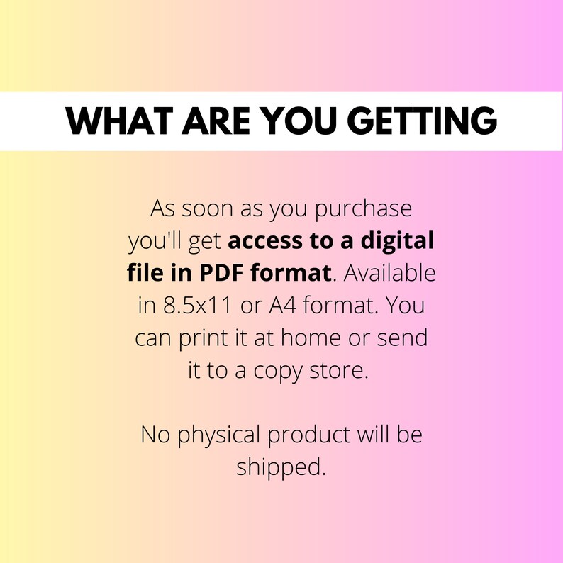 May include: Text on a pink and yellow gradient background that reads "WHAT ARE YOU GETTING" and then explains that upon purchase, you will receive a digital file in PDF format, available in 8.5x11 or A4 format. You can print it at home or send it to a copy shop. The text concludes by stating that no physical product will be shipped.