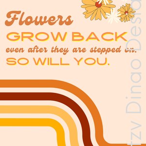 May include: Orange, yellow and brown retro-style curved lines on a peach background. The text "Flowers GROW BACK even after they are stepped on. SO WILL YOU." is in a yellow and orange font.  There are four yellow flowers with white centres in the top right corner.