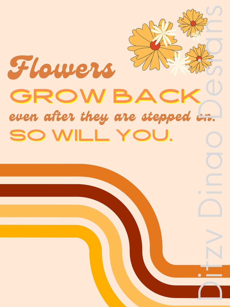 May include: Orange, yellow and brown retro-style curved lines on a peach background. The text "Flowers GROW BACK even after they are stepped on. SO WILL YOU." is in a yellow and orange font.  There are four yellow flowers with white centres in the top right corner.