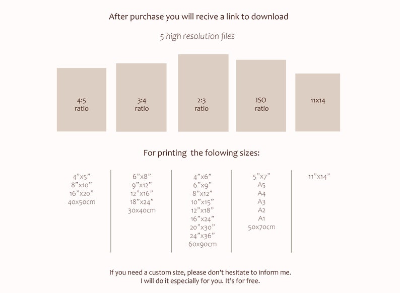 May include: A graphic showing different aspect ratios and print sizes for digital downloads. The aspect ratios are 4:5, 3:4, 2:3, ISO, and 11x14. The print sizes are 4x5 inches, 8x10 inches, 16x20 inches, 40x50cm, 6x8 inches, 9x12 inches, 12x16 inches, 18x24 inches, 30x40cm, 4x6 inches, 6x9 inches, 8x12 inches, 10x15 inches, 12x18 inches, 16x24 inches, 20x30 inches, 24x36 inches, 60x90cm, 5x7 inches, A5, A4, A3, A2, A1, and 50x70cm. The text says "After purchase you will receive a link to download 5 high resolution files" and "For printing the following sizes: ".
