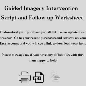 May include: A black and white image of a printer icon and a PDF file icon. The text "Guided Imagery Intervention Script and Follow up Worksheet" is at the top of the image. The text "To download your purchase you MUST use an updated web browser. Go to your recent purchases and reviews on your Etsy account and you will see a link to download your item." is in the middle of the image. The text "Please message me if you have any difficulties with this! I am happy to help!" is at the bottom of the image. The text "PDF" is next to the PDF file icon. The text "MODERN THERAPY TOOLS" is next to a stylized image of a plant.