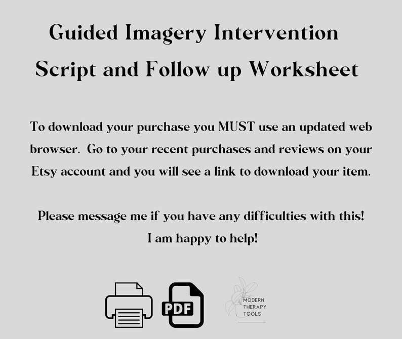 May include: A black and white image of a printer icon and a PDF file icon. The text "Guided Imagery Intervention Script and Follow up Worksheet" is at the top of the image. The text "To download your purchase you MUST use an updated web browser. Go to your recent purchases and reviews on your Etsy account and you will see a link to download your item." is in the middle of the image. The text "Please message me if you have any difficulties with this! I am happy to help!" is at the bottom of the image. The text "PDF" is next to the PDF file icon. The text "MODERN THERAPY TOOLS" is next to a stylized image of a plant.