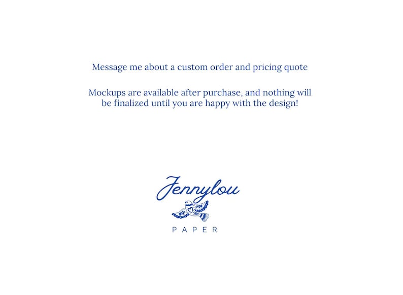 May include: A white graphic featuring the blue text: Message me about a custom order and pricing quote. Mockups are available after purchase, and nothing will be finalized until you are happy with the design! Below is the logo Jennylou PAPER with a bird.