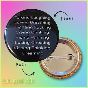 May include: A round black pin-back button featuring white text that lists words including Talking, Laughing, Loving, Breathing, Fighting, Fucking, Crying, Drinking, Riding, Winning, Losing, Cheating, Kissing, Thinking, and Dreaming with pink highlighted letters.