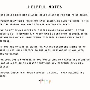 May include: Helpful notes for customizing orders.  Bag color does not change, color chart is for the print color.  Personalization differs for each design.  Be sure to write in the personalization box what you are wanting for text!  We do not send proofs for orders under 50 quantity.  If your order is 50+ in quantity, a proof can be sent upon request.  If we are working on a custom design together a proof can also be provided.  If you are unsure of sizing, we always recommend sizing up as there is not much stretch to the bags.  Message us if you need some guidance!  We love custom orders.  If you would like to change the icons or image of a design or create something new together send us a message.  Double check that your address is correct when placing the order.  xo! *TTP