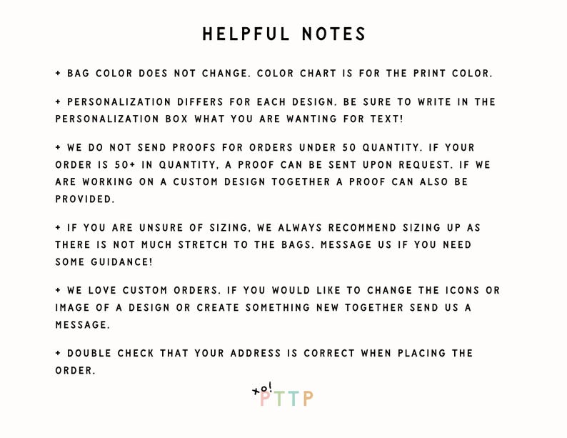 May include: Helpful notes for customizing orders.  Bag color does not change, color chart is for the print color.  Personalization differs for each design.  Be sure to write in the personalization box what you are wanting for text!  We do not send proofs for orders under 50 quantity.  If your order is 50+ in quantity, a proof can be sent upon request.  If we are working on a custom design together a proof can also be provided.  If you are unsure of sizing, we always recommend sizing up as there is not much stretch to the bags.  Message us if you need some guidance!  We love custom orders.  If you would like to change the icons or image of a design or create something new together send us a message.  Double check that your address is correct when placing the order.  xo! *TTP