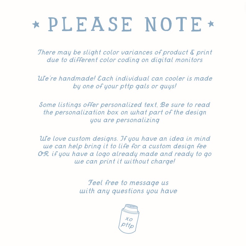 May include: A blue and white text graphic with the words "PLEASE NOTE" in a star-shaped design. The text explains that there may be slight colour variances in the product due to different colour coding on digital monitors. It also states that each can cooler is handmade and that some listings offer personalised text. The graphic encourages customers to read the personalisation box to see what part of the design can be personalised. The graphic also states that the seller loves custom designs and offers a custom design fee for customers who have an idea in mind. The graphic also states that the seller can print a logo already made and ready to go without charge. The graphic ends with the words "Feel free to message us with any questions you have".