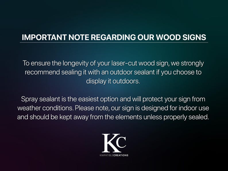 May include: Important note regarding wood signs. To ensure longevity, it is recommended to seal laser-cut wood signs with an outdoor sealant if displayed outdoors. Spray sealant is the easiest option and will protect the sign from weather conditions. The sign is designed for indoor use and should be kept away from the elements unless properly sealed. KC KOMPATIBLECREATIONS