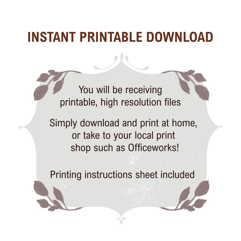 May include: A digital download graphic with a decorative frame and text that reads "INSTANT PRINTABLE DOWNLOAD" and "You will be receiving printable, high resolution files. Simply download and print at home, or take to your local print shop such as Officeworks! Printing instructions sheet included."