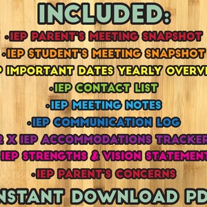 May include: A colourful graphic on a wood background lists the contents of an IEP (Individualised Education Programme) planner. The text reads "INCLUDED:" followed by a list of items such as "IEP Parent's Meeting Snapshot", "IEP Student's Meeting Snapshot", "IEP Important Dates Yearly Overview", "IEP Contact List", "IEP Meeting Notes", "IEP Communication Log", "2 x IEP Accommodations Trackers", "IEP Strengths & Vision Statement", "IEP Parent's Concerns". The graphic concludes with "INSTANT DOWNLOAD PDF".