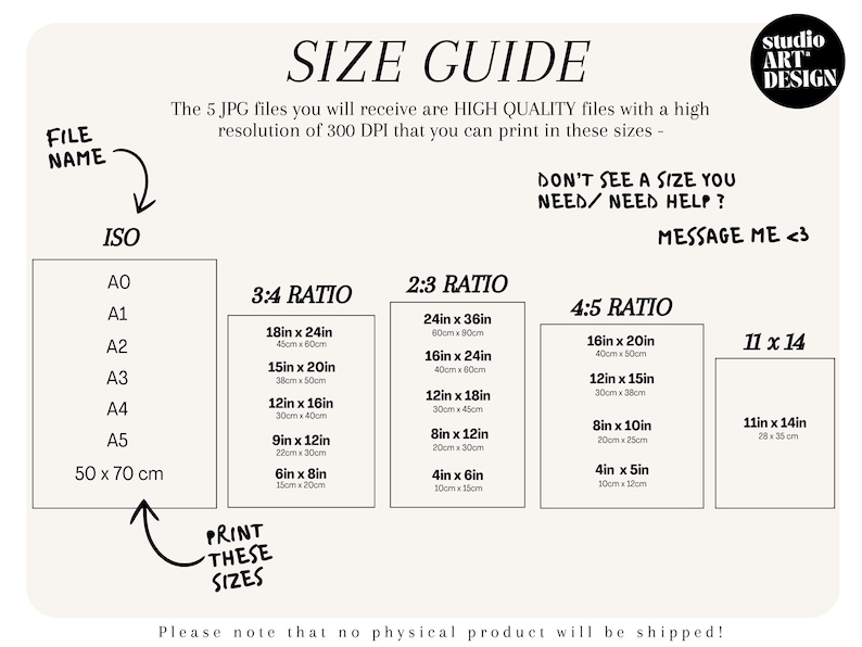 May include: A size guide for printable art prints. The guide shows different standard paper sizes, including ISO, 3:4, 2:3, 4:5, and 11x14 ratios. The sizes are listed in inches and centimeters. The text reads "The 5 JPG files you will receive are HIGH QUALITY files with a high resolution of 300 DPI that you can print in these sizes - DON'T SEE A SIZE YOU NEED/NEED HELP? MESSAGE ME <3"