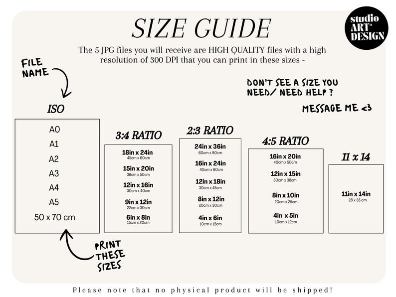 May include: A size guide for printable art prints. The guide shows different standard paper sizes, including ISO, 3:4, 2:3, 4:5, and 11x14 ratios. The sizes are listed in inches and centimetres. The text reads "The 5 JPG files you will receive are HIGH QUALITY files with a high resolution of 300 DPI that you can print in these sizes - DON'T SEE A SIZE YOU NEED/NEED HELP? MESSAGE ME <3"