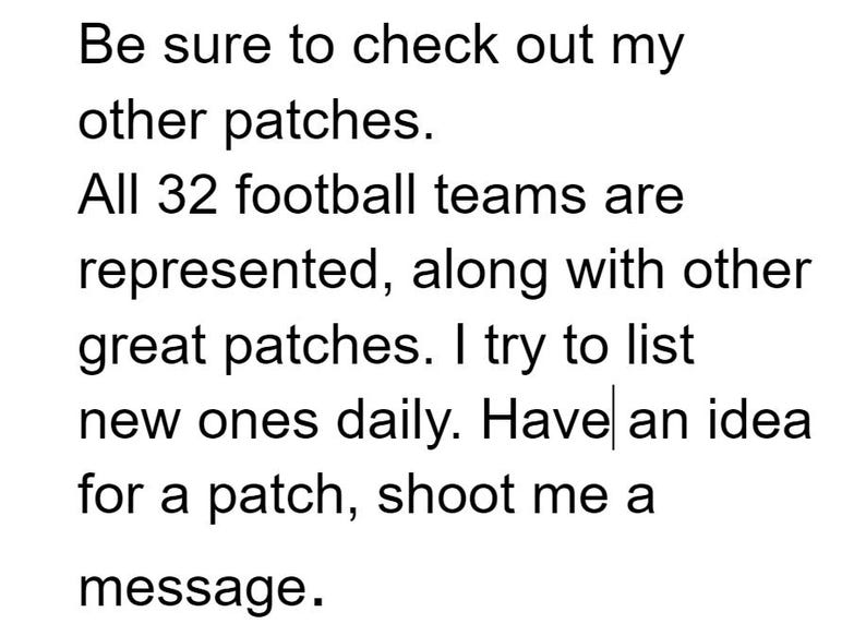 May include: Text on a white background reads: "Be sure to check out my other patches. All 32 football teams are represented, along with other great patches. I try to list new ones daily. Have an idea for a patch, shoot me a message."