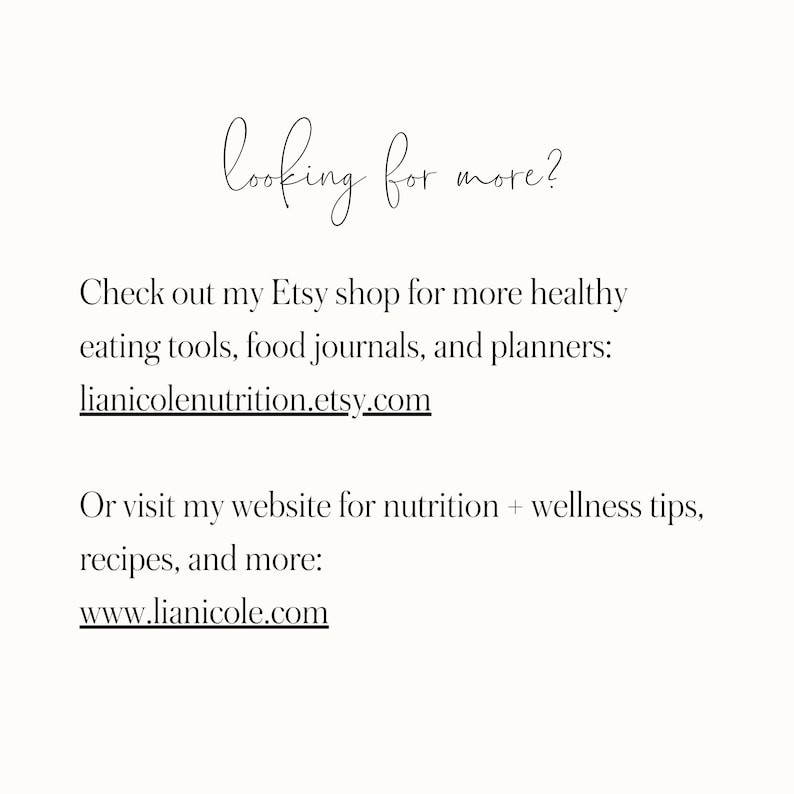 May include: Text on a white background that reads "looking for more?"  Check out my Etsy shop for more healthy eating tools, food journals, and planners: lianicolenutrition.etsy.com  Or visit my website for nutrition + wellness tips, recipes, and more: www.lianicole.com