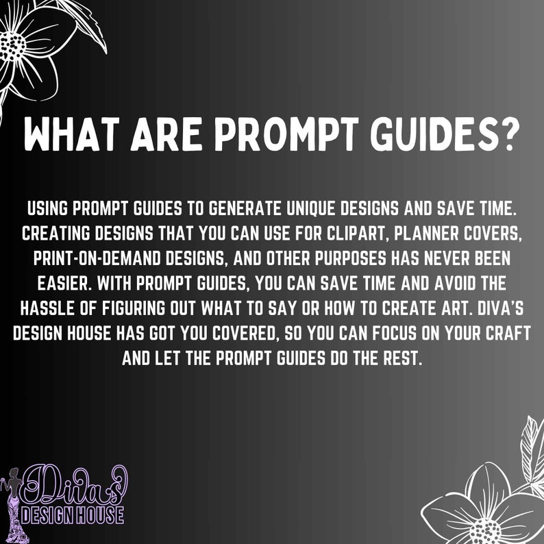Op de afbeelding: Tekst op een zwarte achtergrond met witte bloemmotieven luidt "What are prompt guides?"  Gebruik prompt-gidsen om unieke ontwerpen te genereren en tijd te besparen. Ontwerpen maken die je kunt gebruiken voor clipart, plannerhoezen, print-on-demand-ontwerpen en andere doeleinden was nog nooit zo gemakkelijk. Met prompt-gidsen kun je tijd besparen en de moeite besparen om uit te zoeken wat je moet zeggen of hoe je kunst moet maken. Diva's Design House heeft je gedekt, zodat je je kunt concentreren op je ambacht en de prompt-gidsen de rest laten doen.
