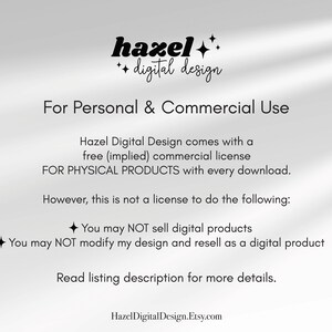 May include: Text overlay on a white background with the words "hazel digital design" and "For Personal & Commercial Use". The text continues with information about a free commercial license for physical products with every download. The text also states that this is not a license to sell digital products or modify the design and resell as a digital product. The text concludes with "Read listing description for more details." and "HazelDigitalDesign.Etsy.com".