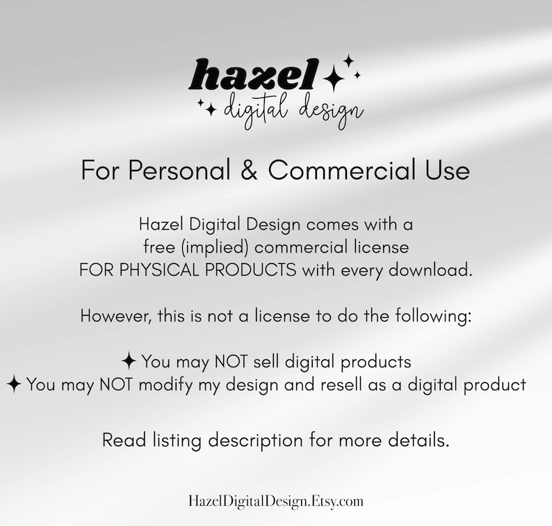 May include: Text overlay on a white background with the words "hazel digital design" and "For Personal & Commercial Use". The text continues with information about a free commercial license for physical products with every download. The text also states that this is not a license to sell digital products or modify the design and resell as a digital product. The text concludes with "Read listing description for more details." and "HazelDigitalDesign.Etsy.com".
