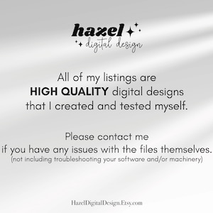 May include: Text overlay on a white background with a shadow effect. The text reads "hazel++ digital design" and "All of my listings are HIGH QUALITY digital designs that I created and tested myself. Please contact me if you have any issues with the files themselves. (not including troubleshooting your software and/or machinery)" and "HazelDigitalDesign.Etsy.com".