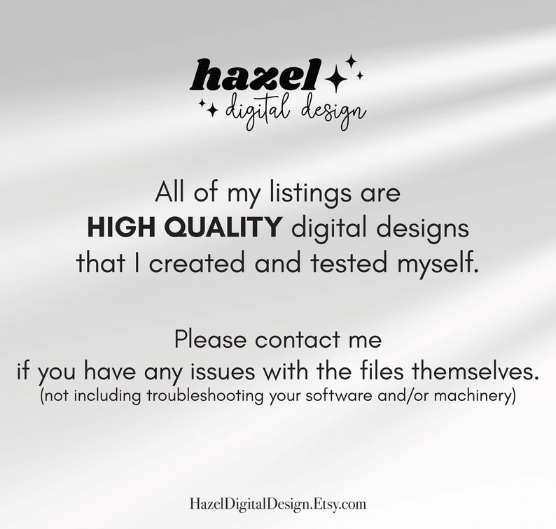 May include: Text overlay on a white background with a shadow effect. The text reads "hazel++ digital design" and "All of my listings are HIGH QUALITY digital designs that I created and tested myself. Please contact me if you have any issues with the files themselves. (not including troubleshooting your software and/or machinery)" and "HazelDigitalDesign.Etsy.com".