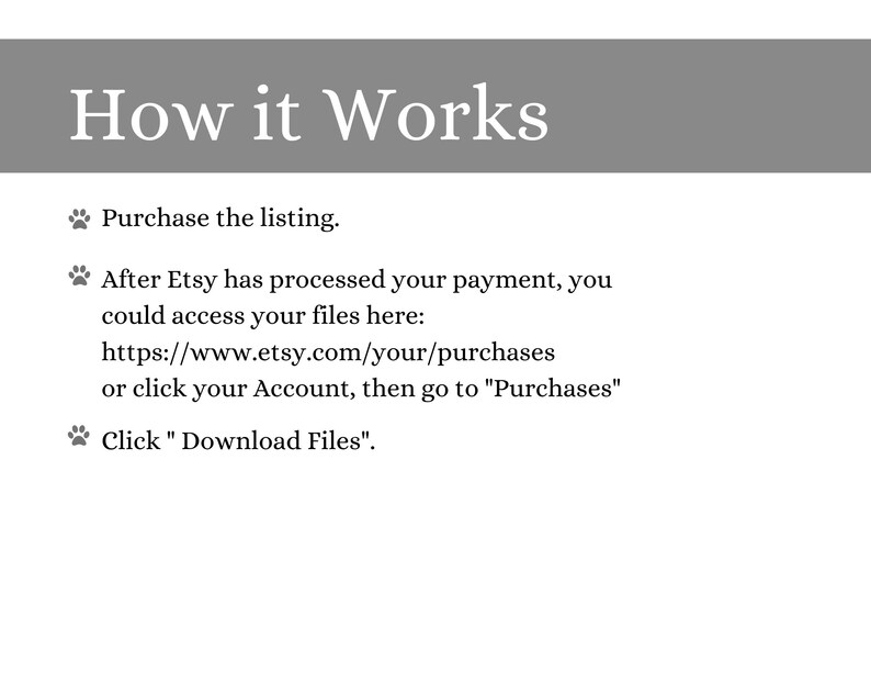 May include: How it Works: A step-by-step guide on how to access digital files after purchasing a listing on Etsy.  Purchase the listing, then after Etsy processes your payment, you can access your files at https://www.etsy.com/your/purchases or by clicking on your Account and going to "Purchases".  Click "Download Files" to download your files.