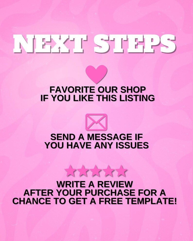 May include: A pink graphic with the words "NEXT STEPS" in white block letters. Below, a pink heart and the text "FAVORITE OUR SHOP IF YOU LIKE THIS LISTING." An envelope icon and the text "SEND A MESSAGE IF YOU HAVE ANY ISSUES." Five pink stars and the text "WRITE A REVIEW AFTER YOUR PURCHASE FOR A CHANCE TO GET A FREE TEMPLATE!"