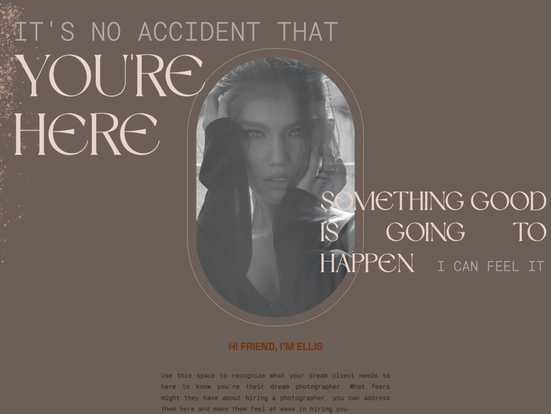 May include: A woman with dark hair and a serious expression looks at the camera. The text "IT'S NO ACCIDENT THAT YOU'RE HERE SOMETHING GOOD IS GOING TO HAPPEN I CAN FEEL IT" is written in a light brown font on a brown background. The text "HI FRIEND, I'M ELLIS" is written in a dark brown font on a light brown background. The text "Use this space to recognize what your dream client needs to here to know you're their dream photographer. What fears might they have about hiring a photographer, you can address them here and make them feel at ease in hiring you." is written in a dark brown font on a light brown background.