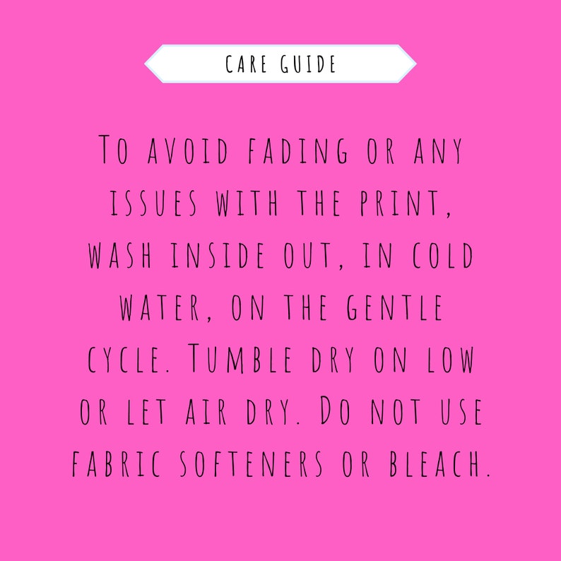 May include: Pink background with white text outlining care instructions for a garment. The text reads: "CARE GUIDE TO AVOID FADING OR ANY ISSUES WITH THE PRINT, WASH INSIDE OUT, IN COLD WATER, ON THE GENTLE CYCLE. TUMBLE DRY ON LOW OR LET AIR DRY. DO NOT USE FABRIC SOFTENERS OR BLEACH."