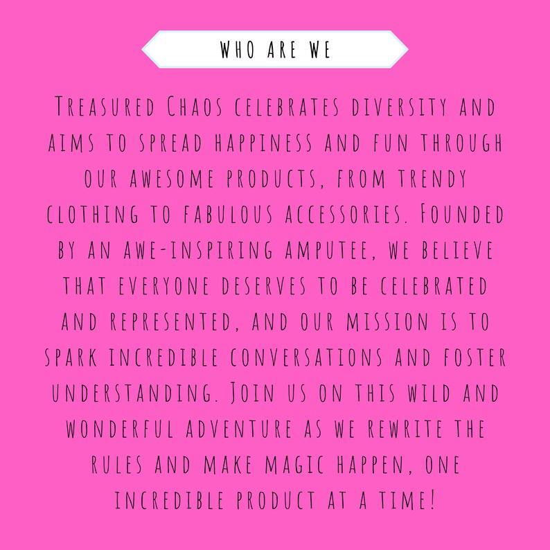 May include: Pink background with white text that reads "WHO ARE WE" and continues with a message about a company that celebrates diversity and aims to spread happiness and fun through its products. The text reads "TREASURED CHAOS CELEBRATES DIVERSITY AND AIMS TO SPREAD HAPPINESS AND FUN THROUGH OUR AWESOME PRODUCTS, FROM TRENDY CLOTHING TO FABULOUS ACCESSORIES. FOUNDED BY AN AWE-INSPIRING AMPUTEE, WE BELIEVE THAT EVERYONE DESERVES TO BE CELEBRATED AND REPRESENTED, AND OUR MISSION IS TO SPARK INCREDIBLE CONVERSATIONS AND FOSTER UNDERSTANDING. JOIN US ON THIS WILD AND WONDERFUL ADVENTURE AS WE REWRITE THE RULES AND MAKE MAGIC HAPPEN, ONE INCREDIBLE PRODUCT AT A TIME!"