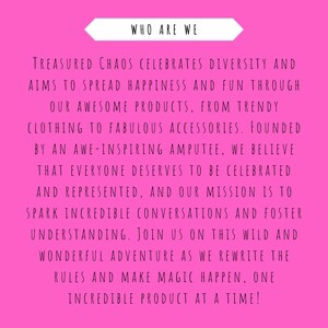 May include: Pink background with white text that reads "WHO ARE WE" and continues with a message about a company that celebrates diversity and aims to spread happiness and fun through its products. The text reads "TREASURED CHAOS CELEBRATES DIVERSITY AND AIMS TO SPREAD HAPPINESS AND FUN THROUGH OUR AWESOME PRODUCTS, FROM TRENDY CLOTHING TO FABULOUS ACCESSORIES. FOUNDED BY AN AWE-INSPIRING AMPUTEE, WE BELIEVE THAT EVERYONE DESERVES TO BE CELEBRATED AND REPRESENTED, AND OUR MISSION IS TO SPARK INCREDIBLE CONVERSATIONS AND FOSTER UNDERSTANDING. JOIN US ON THIS WILD AND WONDERFUL ADVENTURE AS WE REWRITE THE RULES AND MAKE MAGIC HAPPEN, ONE INCREDIBLE PRODUCT AT A TIME!"