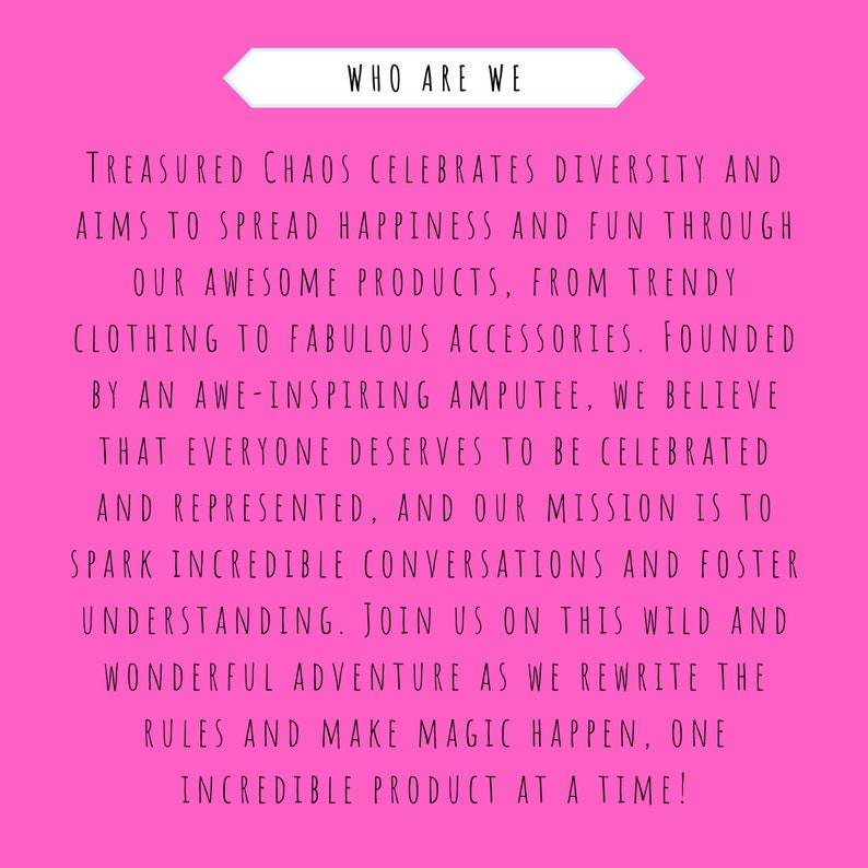 May include: Pink background with white text that reads "WHO ARE WE" and continues with a message about a company that celebrates diversity and aims to spread happiness and fun through its products. The text reads "TREASURED CHAOS CELEBRATES DIVERSITY AND AIMS TO SPREAD HAPPINESS AND FUN THROUGH OUR AWESOME PRODUCTS, FROM TRENDY CLOTHING TO FABULOUS ACCESSORIES. FOUNDED BY AN AWE-INSPIRING AMPUTEE, WE BELIEVE THAT EVERYONE DESERVES TO BE CELEBRATED AND REPRESENTED, AND OUR MISSION IS TO SPARK INCREDIBLE CONVERSATIONS AND FOSTER UNDERSTANDING. JOIN US ON THIS WILD AND WONDERFUL ADVENTURE AS WE REWRITE THE RULES AND MAKE MAGIC HAPPEN, ONE INCREDIBLE PRODUCT AT A TIME!"