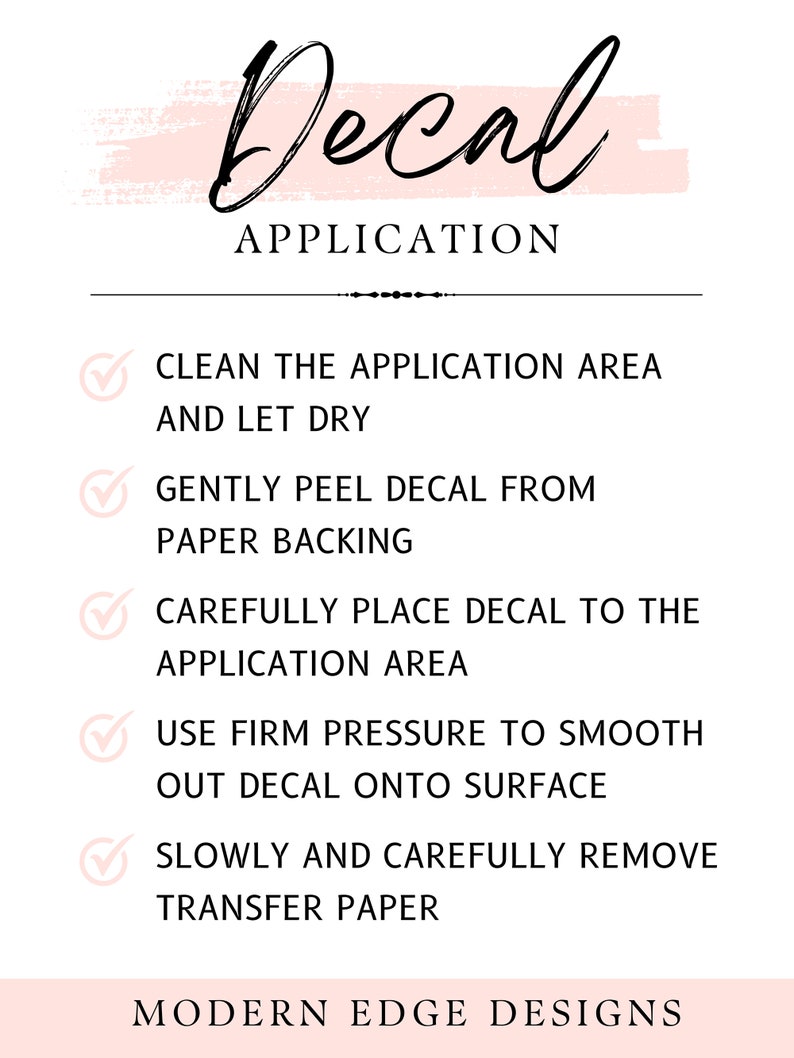 May include: A pink and white graphic with a black handwritten word "Decal" and the text "APPLICATION" in black. A checklist with five steps for applying a decal is shown with checkmarks next to each step. The steps are: Clean the application area and let dry, Gently peel decal from paper backing, Carefully place decal to the application area, Use firm pressure to smooth out decal onto surface, Slowly and carefully remove transfer paper. The text "MODERN EDGE DESIGNS" is at the bottom of the graphic.