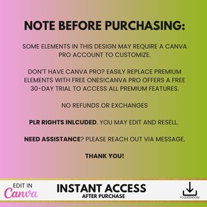May include: A pink and green graphic with the text "NOTE BEFORE PURCHASING:" and "SOME ELEMENTS IN THIS DESIGN MAY REQUIRE A CANVA PRO ACCOUNT TO CUSTOMIZE."  The graphic also includes the text "DON'T HAVE CANVA PRO? EASILY REPLACE PREMIUM ELEMENTS WITH FREE ONES! CANVA PRO OFFERS A FREE 30-DAY TRIAL TO ACCESS ALL PREMIUM FEATURES."  The graphic also includes the text "NO REFUNDS OR EXCHANGES" and "PLR RIGHTS INCLUDED. YOU MAY EDIT AND RESELL."  The graphic also includes the text "NEED ASSISTANCE? PLEASE REACH OUT VIA MESSAGE."  The graphic also includes the text "THANK YOU!" and "EDIT IN Canva" and "INSTANT ACCESS AFTER PURCHASE" and "TCQUEENDOM".