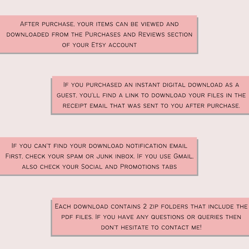 May include: Pink text box with instructions on how to download digital items purchased on Etsy. The text says: "After purchase, your items can be viewed and downloaded from the purchases and reviews section of your Etsy account. If you purchased an instant digital download as a guest, you'll find a link to download your files in the receipt email that was sent to you after purchase. If you can't find your download notification email first, check your spam or junk inbox. If you use Gmail, also check your social and promotions tabs. Each download contains 2 zip folders that include the PDF files. If you have any questions or queries then don't hesitate to contact me!"