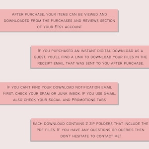 May include: Pink text boxes with instructions on how to download digital items purchased on Etsy. The text says: After purchase, your items can be viewed and downloaded from the purchases and reviews section of your Etsy account. If you purchased an instant digital download as a guest, you'll find a link to download your files in the receipt email that was sent to you after purchase. If you can't find your download notification email first, check your spam or junk inbox. If you use Gmail, also check your social and promotions tabs. Each download contains 2 zip folders that include the PDF files. If you have any questions or queries then don't hesitate to contact me!