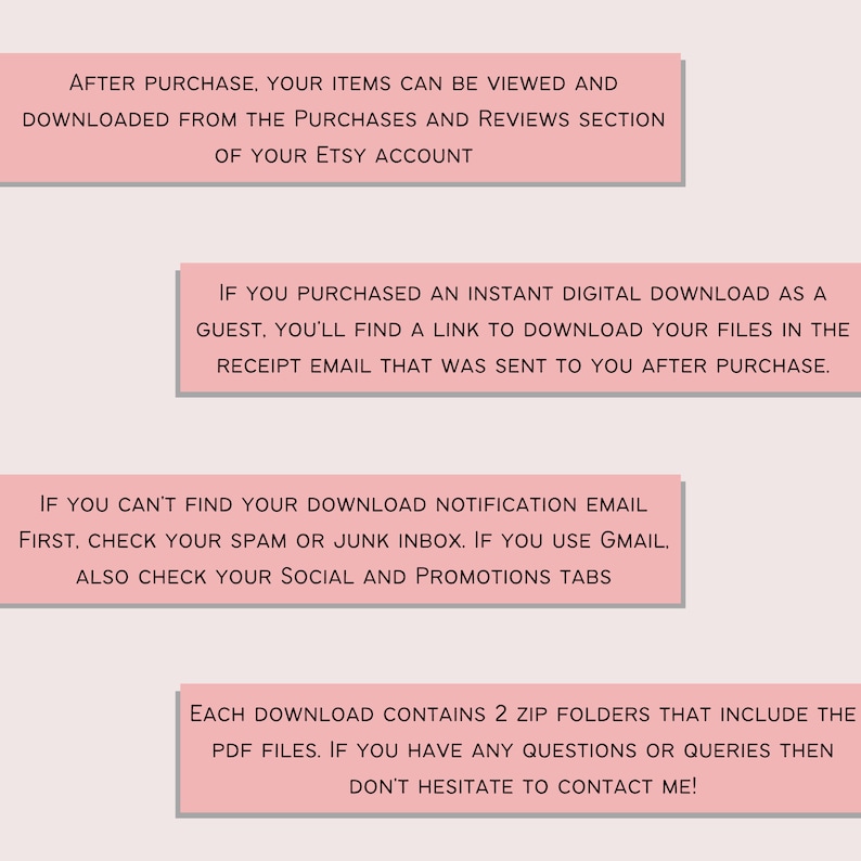 May include: Pink text boxes with instructions on how to download digital items purchased on Etsy. The text says: After purchase, your items can be viewed and downloaded from the purchases and reviews section of your Etsy account. If you purchased an instant digital download as a guest, you'll find a link to download your files in the receipt email that was sent to you after purchase. If you can't find your download notification email first, check your spam or junk inbox. If you use Gmail, also check your social and promotions tabs. Each download contains 2 zip folders that include the PDF files. If you have any questions or queries then don't hesitate to contact me!